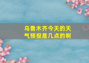 乌鲁木齐今天的天气预报是几点的啊