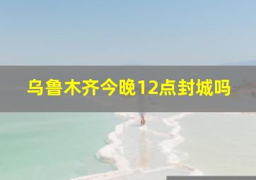 乌鲁木齐今晚12点封城吗