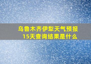 乌鲁木齐伊犁天气预报15天查询结果是什么