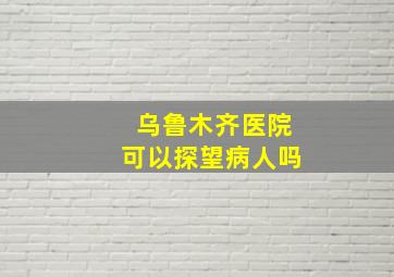 乌鲁木齐医院可以探望病人吗