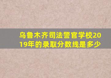 乌鲁木齐司法警官学校2019年的录取分数线是多少