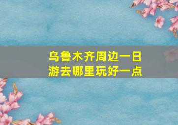 乌鲁木齐周边一日游去哪里玩好一点