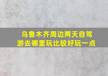 乌鲁木齐周边两天自驾游去哪里玩比较好玩一点