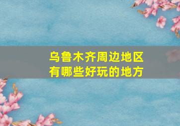 乌鲁木齐周边地区有哪些好玩的地方