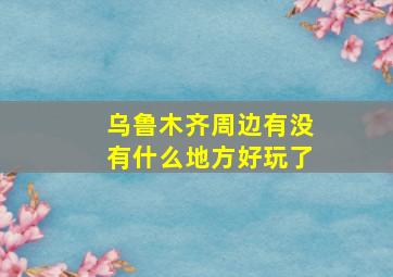 乌鲁木齐周边有没有什么地方好玩了