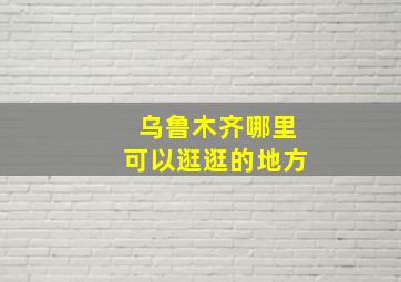 乌鲁木齐哪里可以逛逛的地方