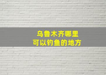 乌鲁木齐哪里可以钓鱼的地方