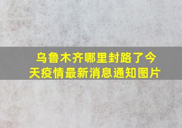 乌鲁木齐哪里封路了今天疫情最新消息通知图片