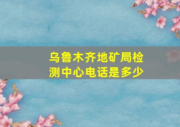 乌鲁木齐地矿局检测中心电话是多少