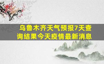 乌鲁木齐天气预报7天查询结果今天疫情最新消息