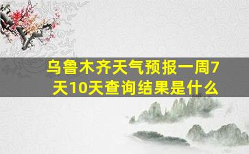 乌鲁木齐天气预报一周7天10天查询结果是什么