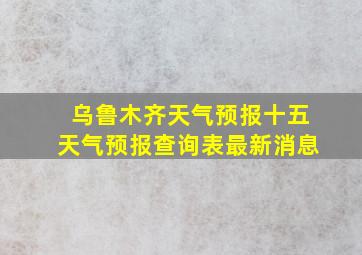 乌鲁木齐天气预报十五天气预报查询表最新消息