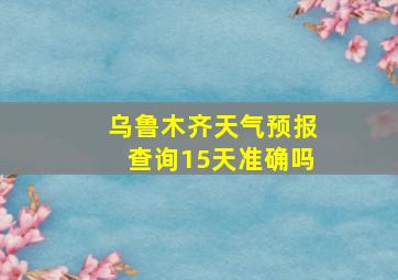 乌鲁木齐天气预报查询15天准确吗