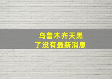 乌鲁木齐天黑了没有最新消息