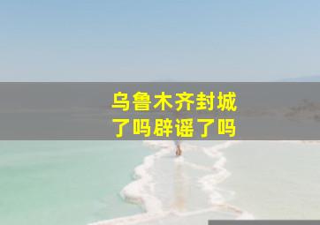 乌鲁木齐封城了吗辟谣了吗