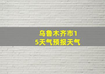 乌鲁木齐市15天气预报天气