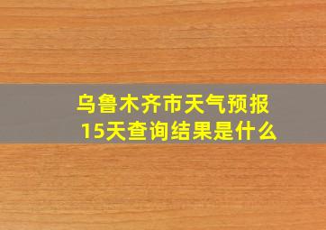 乌鲁木齐市天气预报15天查询结果是什么