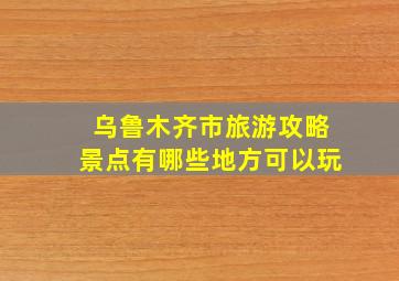 乌鲁木齐市旅游攻略景点有哪些地方可以玩