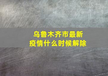 乌鲁木齐市最新疫情什么时候解除