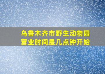 乌鲁木齐市野生动物园营业时间是几点钟开始