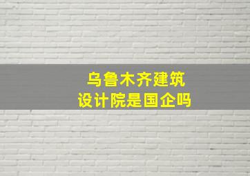 乌鲁木齐建筑设计院是国企吗