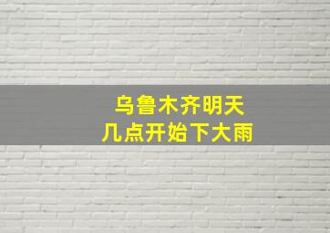 乌鲁木齐明天几点开始下大雨