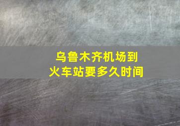 乌鲁木齐机场到火车站要多久时间