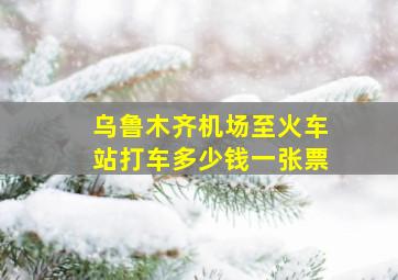 乌鲁木齐机场至火车站打车多少钱一张票