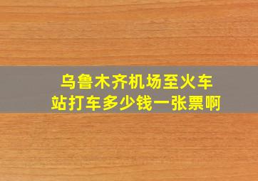 乌鲁木齐机场至火车站打车多少钱一张票啊