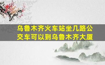 乌鲁木齐火车站坐几路公交车可以到乌鲁木齐大厦