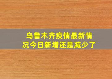 乌鲁木齐疫情最新情况今日新增还是减少了