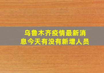 乌鲁木齐疫情最新消息今天有没有新增人员