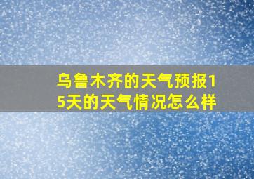 乌鲁木齐的天气预报15天的天气情况怎么样