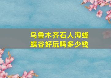 乌鲁木齐石人沟蝴蝶谷好玩吗多少钱