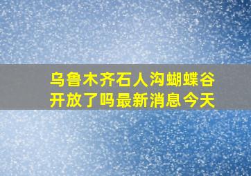 乌鲁木齐石人沟蝴蝶谷开放了吗最新消息今天