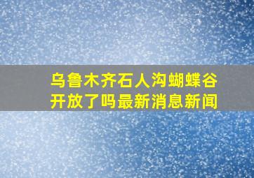 乌鲁木齐石人沟蝴蝶谷开放了吗最新消息新闻