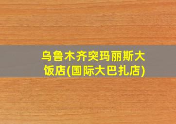 乌鲁木齐突玛丽斯大饭店(国际大巴扎店)