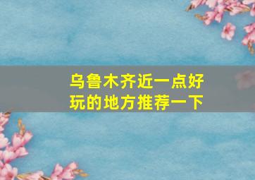 乌鲁木齐近一点好玩的地方推荐一下