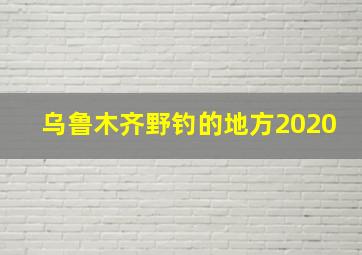 乌鲁木齐野钓的地方2020