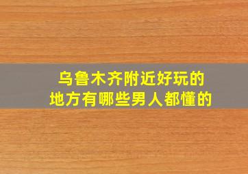 乌鲁木齐附近好玩的地方有哪些男人都懂的