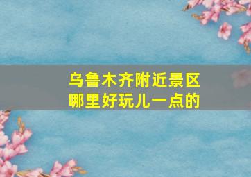 乌鲁木齐附近景区哪里好玩儿一点的