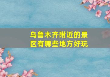 乌鲁木齐附近的景区有哪些地方好玩