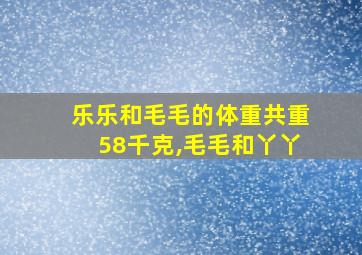 乐乐和毛毛的体重共重58千克,毛毛和丫丫