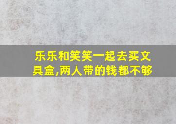 乐乐和笑笑一起去买文具盒,两人带的钱都不够