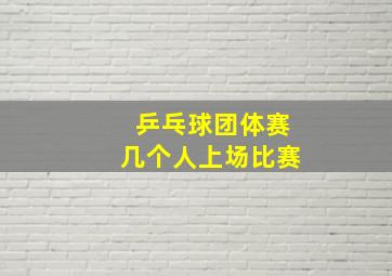 乒乓球团体赛几个人上场比赛