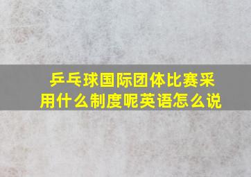 乒乓球国际团体比赛采用什么制度呢英语怎么说