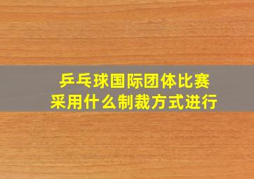 乒乓球国际团体比赛采用什么制裁方式进行