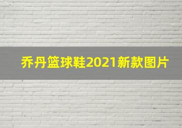 乔丹篮球鞋2021新款图片