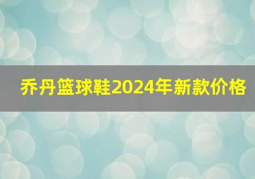 乔丹篮球鞋2024年新款价格