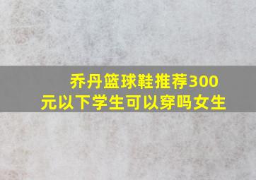 乔丹篮球鞋推荐300元以下学生可以穿吗女生